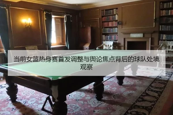 当前女篮热身赛首发调整与舆论焦点背后的球队处境观察