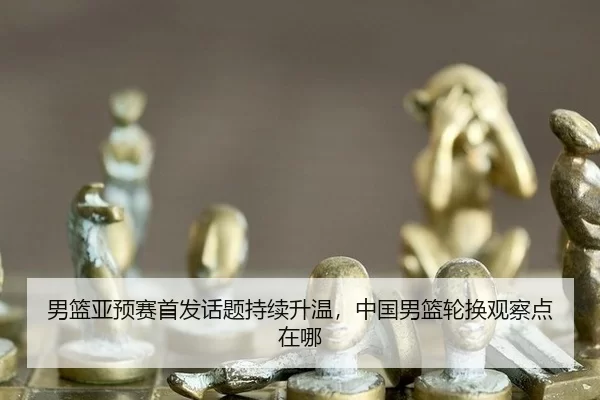 男篮亚预赛首发话题持续升温，中国男篮轮换观察点在哪